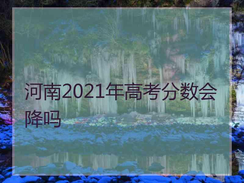 河南2021年高考分数会降吗 河南2021年高考分数会降吗