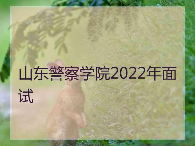 山东警察学院2022年面试 山东警察学院2022年面试