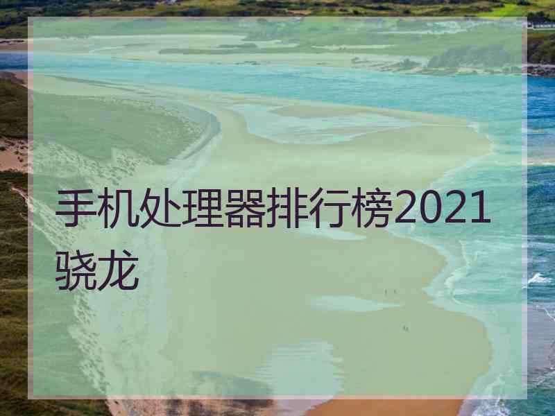 手机处理器排行榜2021骁龙 手机处理器排行榜2021骁龙