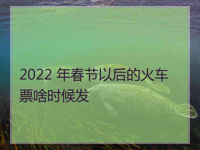 2022 年春节以后的火车票啥时候发 2022 年春节以后的火车票啥时候发