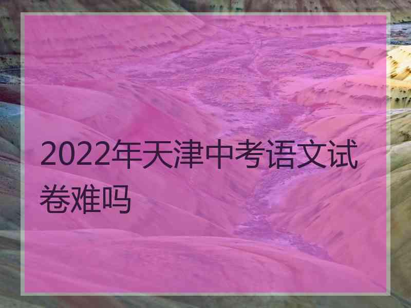 2022年天津中考语文试卷难吗 2022年天津中考语文试卷难吗