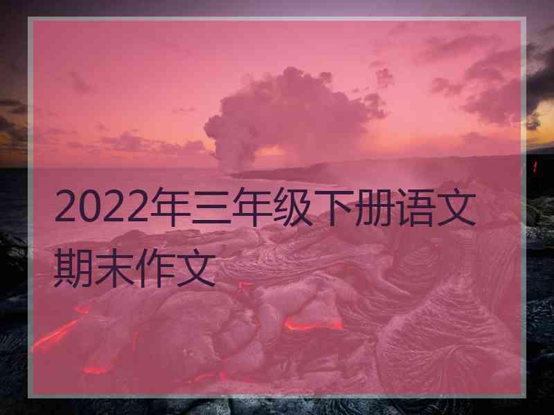 2022年三年级下册语文期末作文 2022年三年级下册语文期末作文