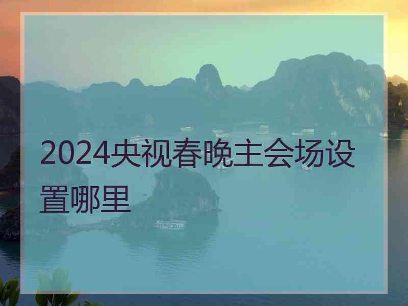 2024央视春晚主会场设置哪里 2024央视春晚主会场设置哪里