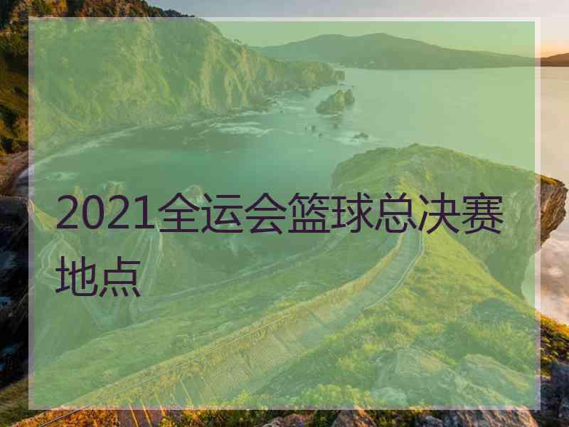 2021全运会篮球总决赛地点 2021全运会篮球总决赛地点