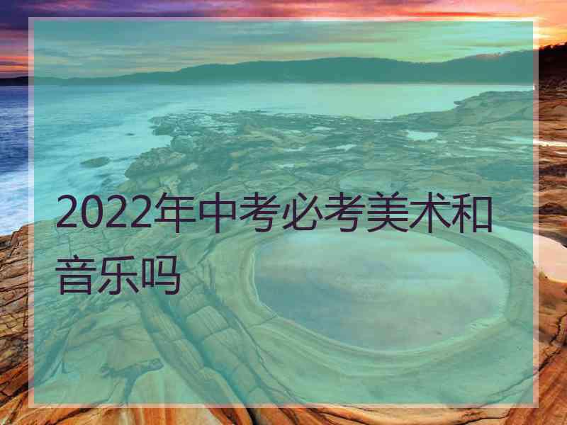 2022年中考必考美术和音乐吗 2022年中考必考美术和音乐吗