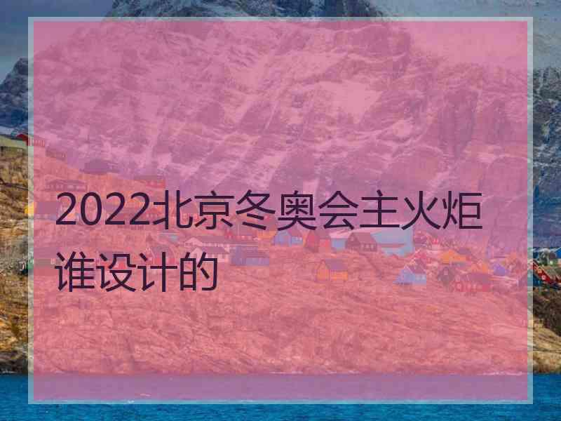 2022北京冬奥会主火炬谁设计的 2022北京冬奥会主火炬谁设计的