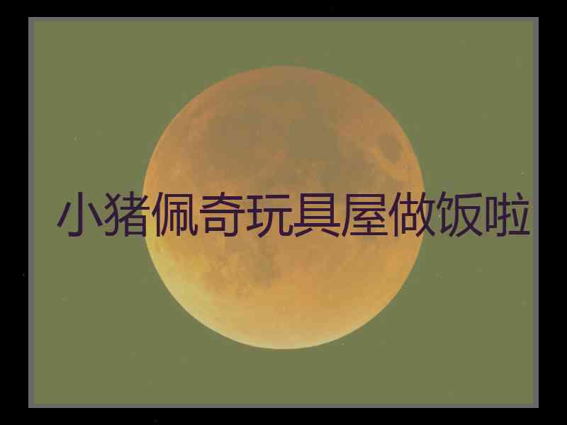 小猪佩奇玩具屋做饭啦 小猪佩奇玩具屋做饭啦