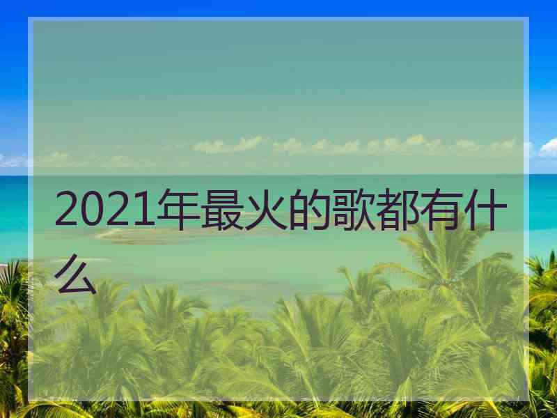 2021年最火的歌都有什么 2021年最火的歌都有什么