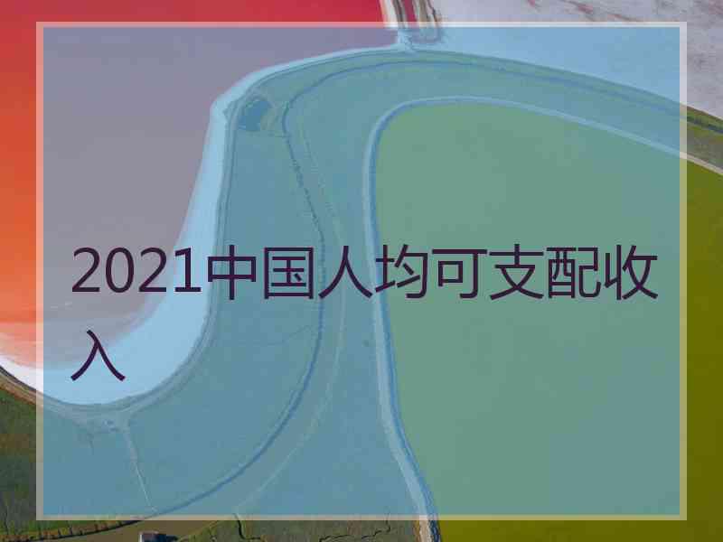 2021中国人均可支配收入 2021中国人均可支配收入