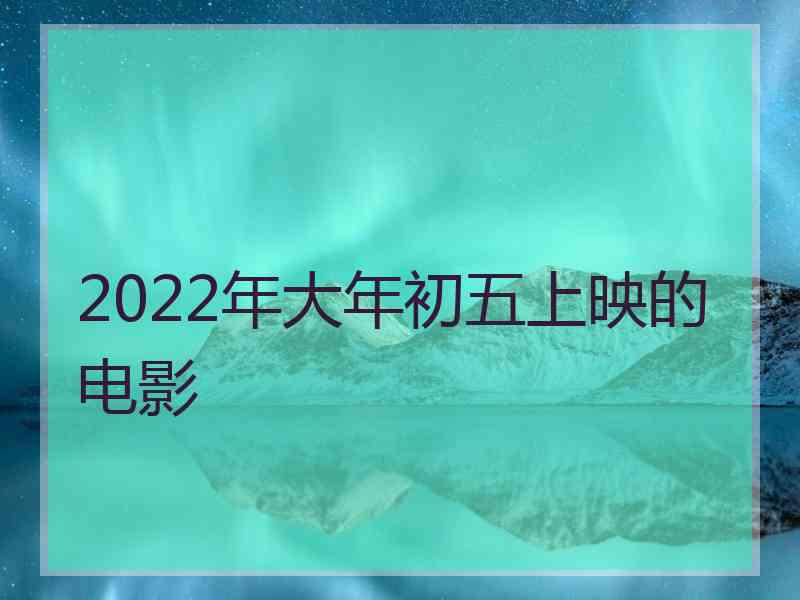 2022年大年初五上映的电影 2022年大年初五上映的电影