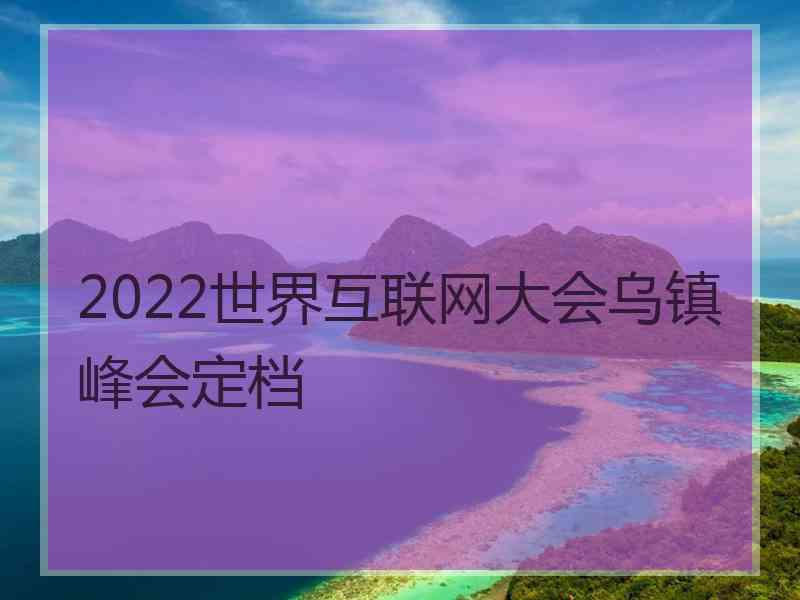 2022世界互联网大会乌镇峰会定档 2022世界互联网大会乌镇峰会定档