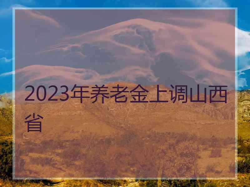 2023年养老金上调山西省