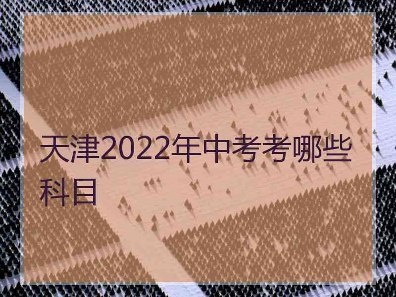 天津2022年中考考哪些科目 天津2022年中考考哪些科目