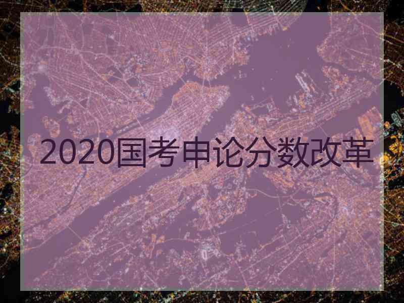 2020国考申论分数改革 2020国考申论分数改革