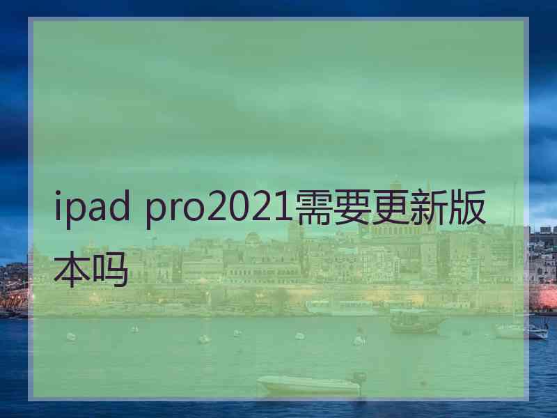 ipad pro2021需要更新版本吗 ipad pro2021需要更新版本吗