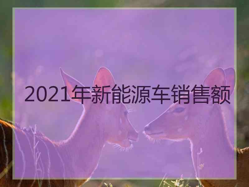 2021年新能源车销售额 2021年新能源车销售额