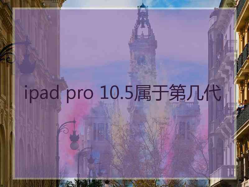 ipad pro 10.5属于第几代 ipad pro 10.5属于第几代