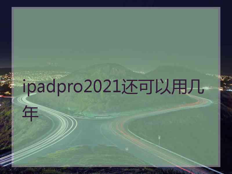 ipadpro2021还可以用几年 ipadpro2021还可以用几年