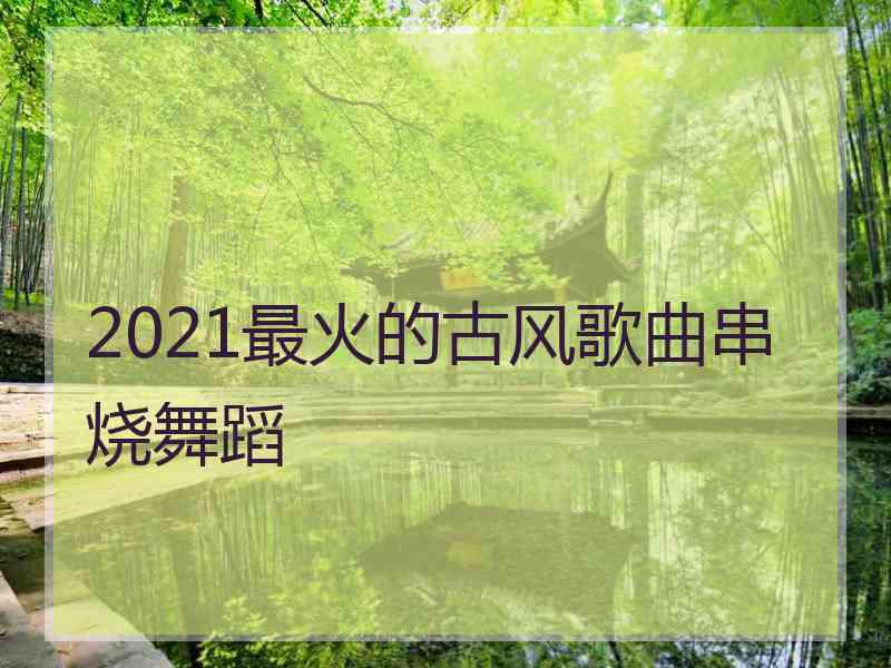 2021最火的古风歌曲串烧舞蹈 2021最火的古风歌曲串烧舞蹈