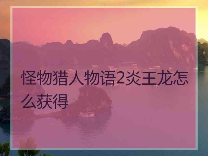 怪物猎人物语2炎王龙怎么获得