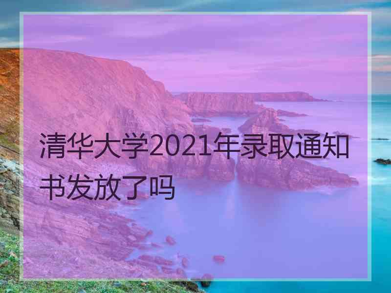清华大学2021年录取通知书发放了吗