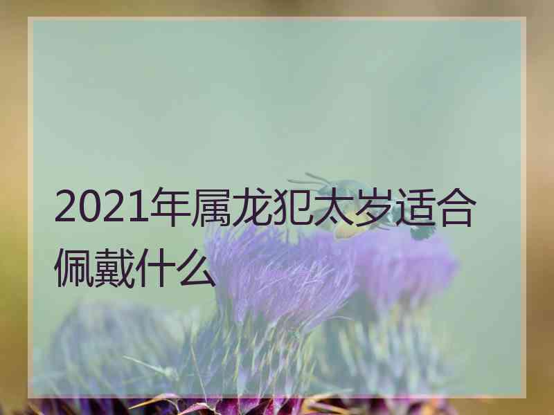 2021年属龙犯太岁适合佩戴什么