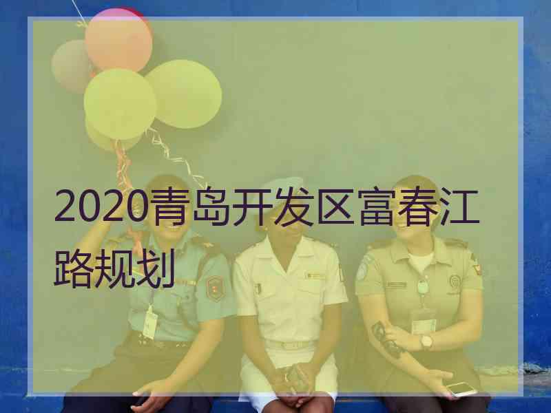 2020青岛开发区富春江路规划