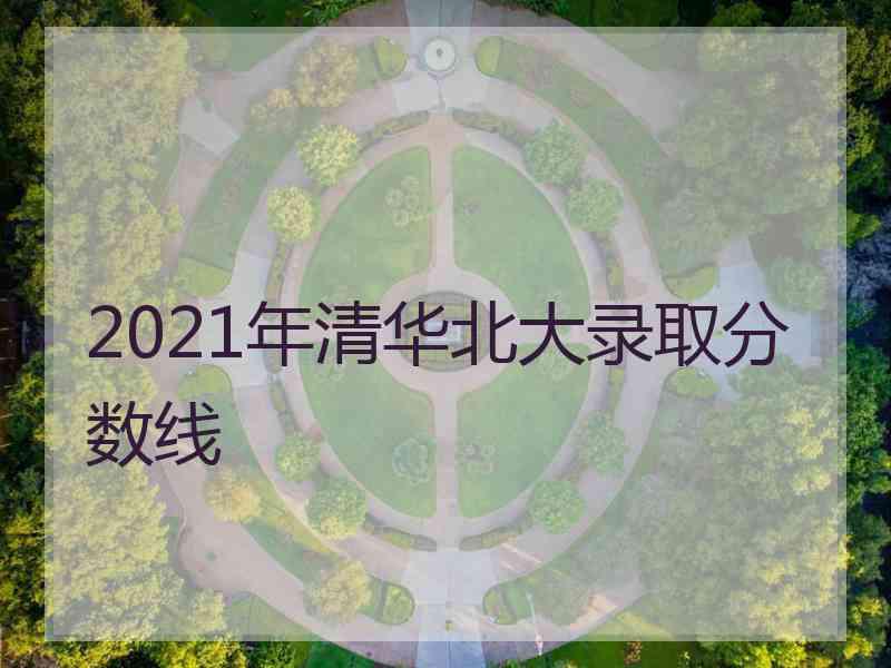 2021年清华北大录取分数线