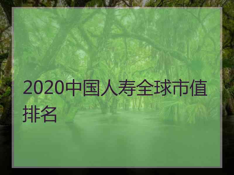 2020中国人寿全球市值排名