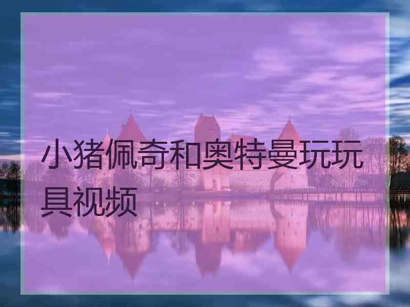 小猪佩奇和奥特曼玩玩具视频