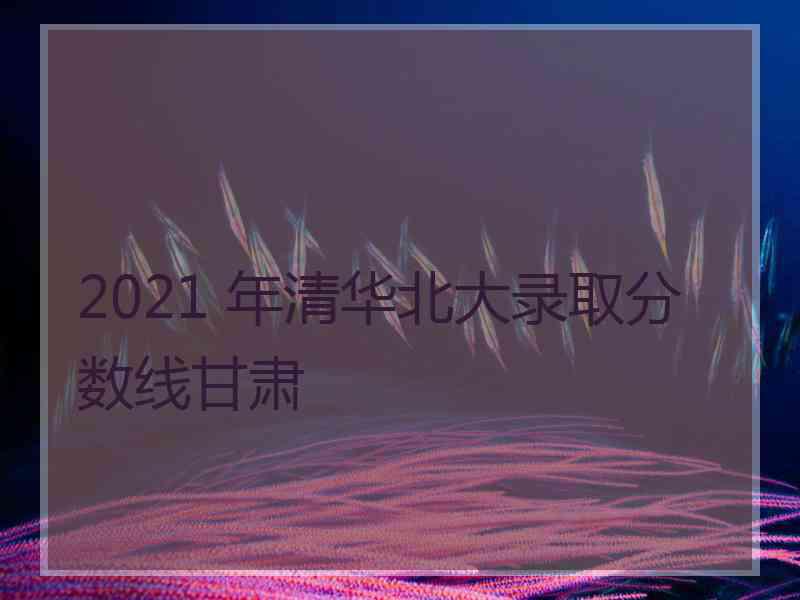 2021 年清华北大录取分数线甘肃