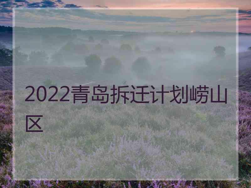 2022青岛拆迁计划崂山区