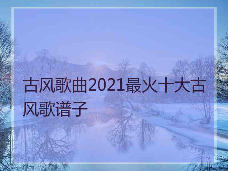 古风歌曲2021最火十大古风歌谱子