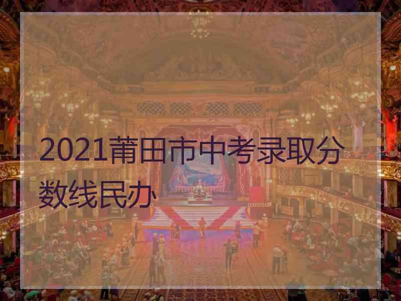 2021莆田市中考录取分数线民办