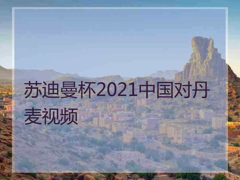 苏迪曼杯2021中国对丹麦视频