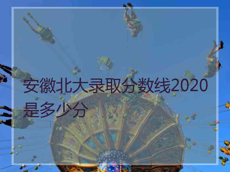 安徽北大录取分数线2020是多少分