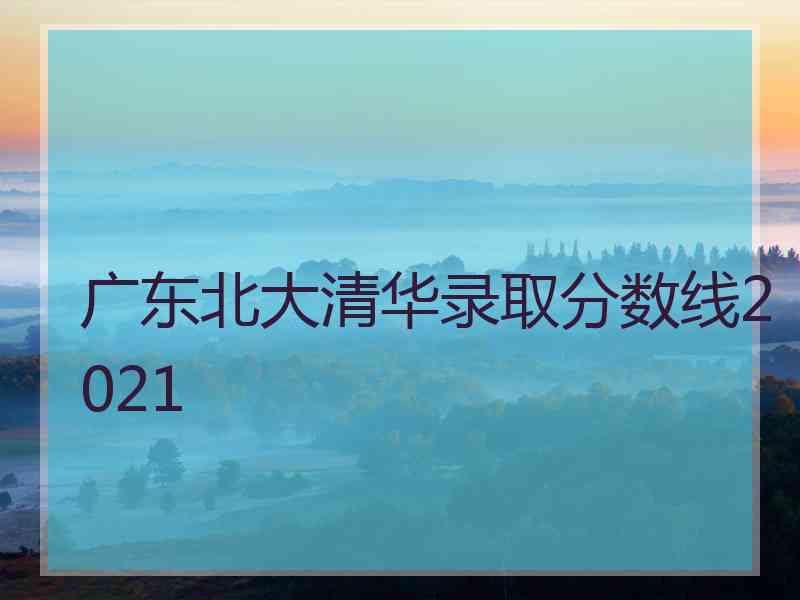 广东北大清华录取分数线2021