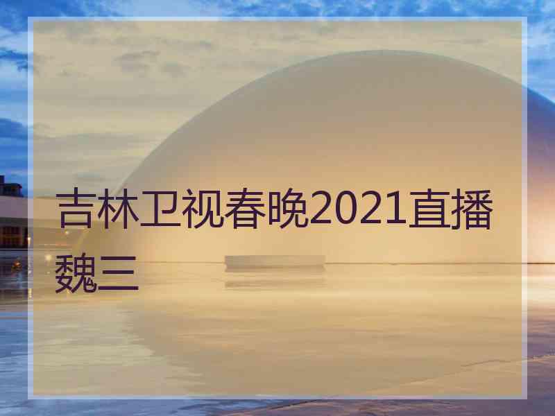 吉林卫视春晚2021直播魏三