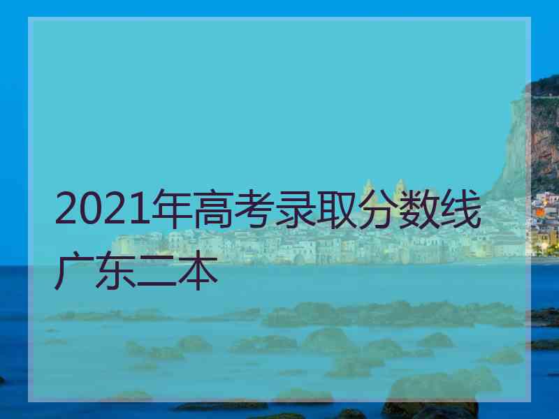 2021年高考录取分数线广东二本