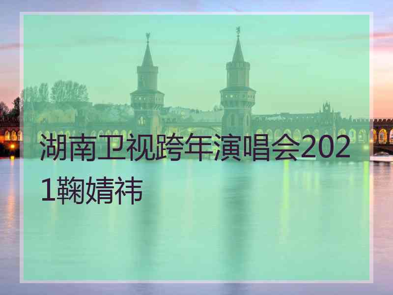 湖南卫视跨年演唱会2021鞠婧祎
