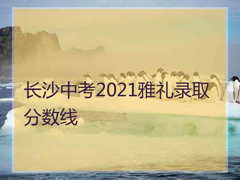 长沙中考2021雅礼录取分数线