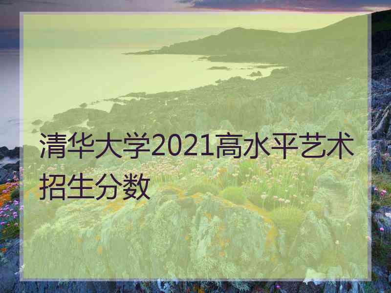 清华大学2021高水平艺术招生分数
