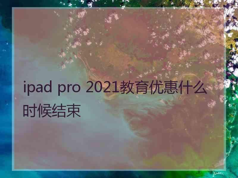 ipad pro 2021教育优惠什么时候结束