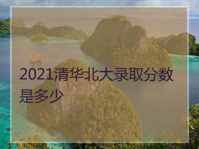 2021清华北大录取分数是多少