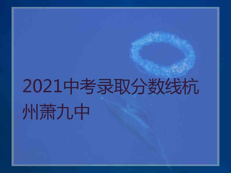2021中考录取分数线杭州萧九中