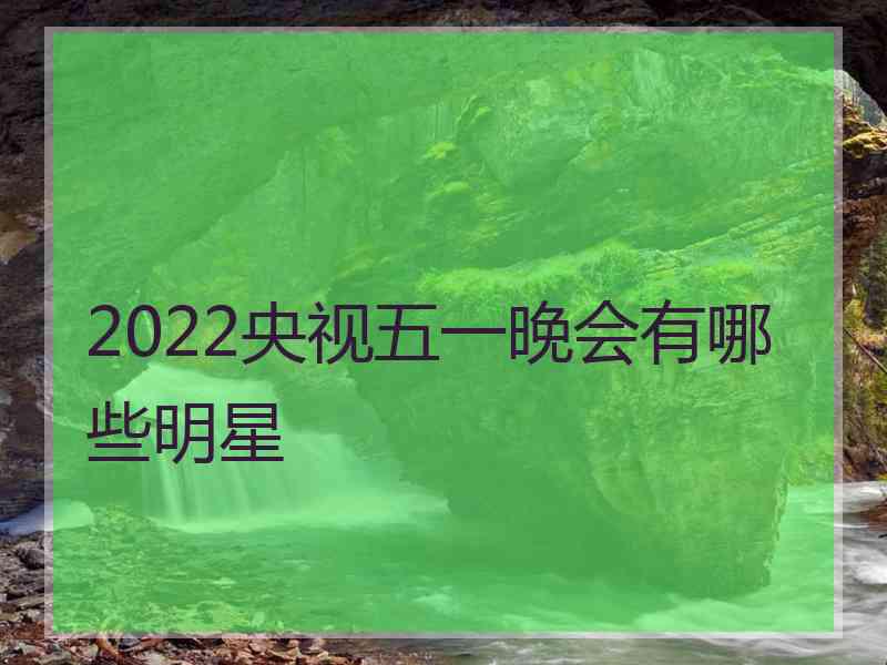 2022央视五一晚会有哪些明星