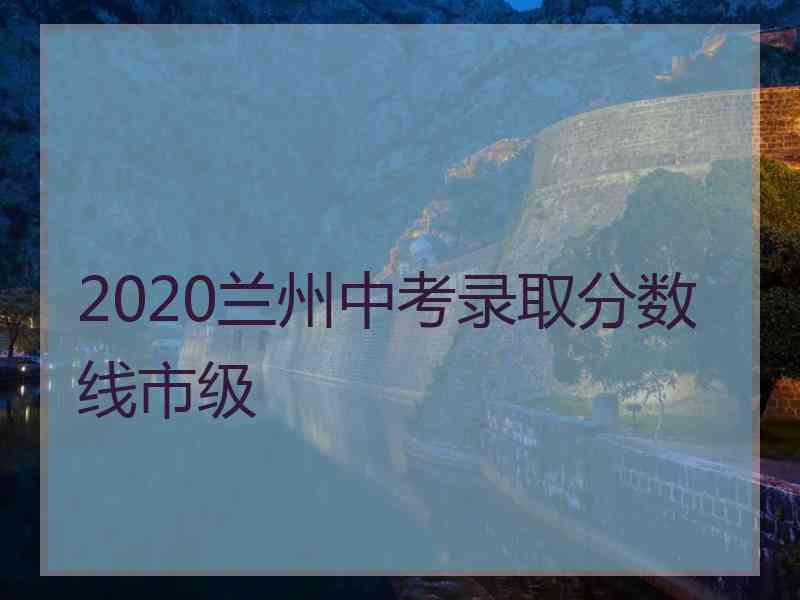 2020兰州中考录取分数线市级