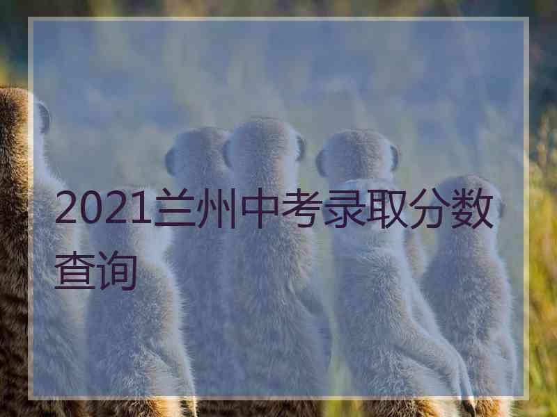 2021兰州中考录取分数查询