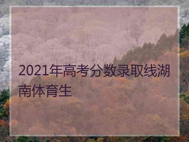 2021年高考分数录取线湖南体育生