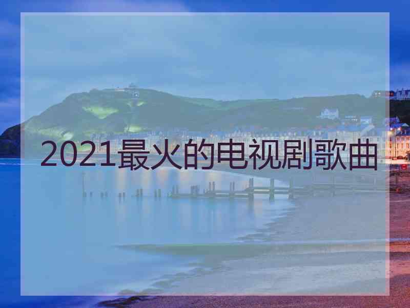 2021最火的电视剧歌曲